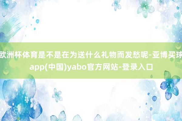 欧洲杯体育是不是在为送什么礼物而发愁呢-亚博买球app(中国)yabo官方网站-登录入口