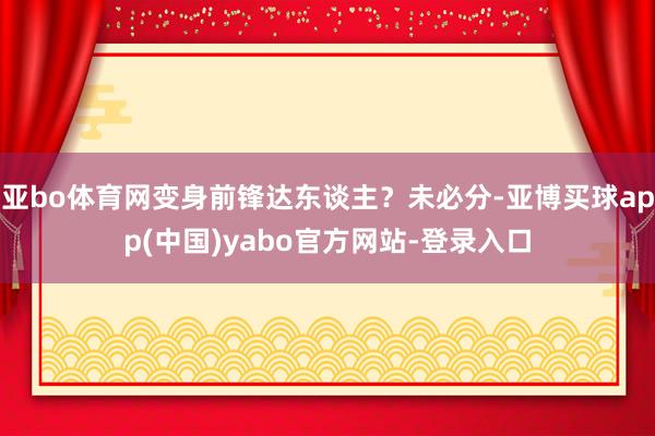 亚bo体育网变身前锋达东谈主？未必分-亚博买球app(中国)yabo官方网站-登录入口
