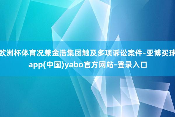 欧洲杯体育况兼金浩集团触及多项诉讼案件-亚博买球app(中国)yabo官方网站-登录入口