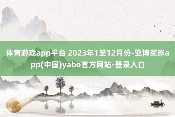 体育游戏app平台 2023年1至12月份-亚博买球app(中国)yabo官方网站-登录入口