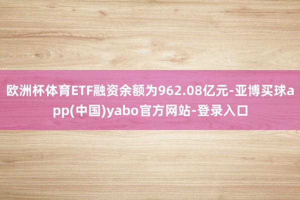 欧洲杯体育ETF融资余额为962.08亿元-亚博买球app(中国)yabo官方网站-登录入口