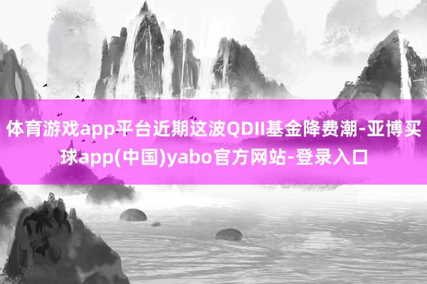 体育游戏app平台近期这波QDII基金降费潮-亚博买球app(中国)yabo官方网站-登录入口