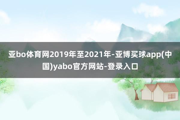 亚bo体育网2019年至2021年-亚博买球app(中国)yabo官方网站-登录入口