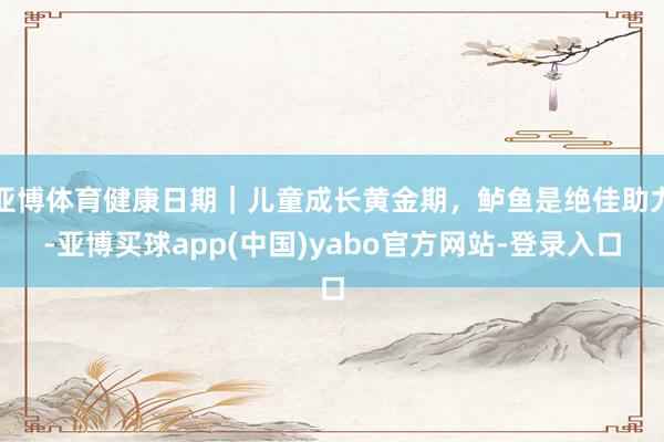 亚博体育健康日期｜儿童成长黄金期，鲈鱼是绝佳助力-亚博买球app(中国)yabo官方网站-登录入口