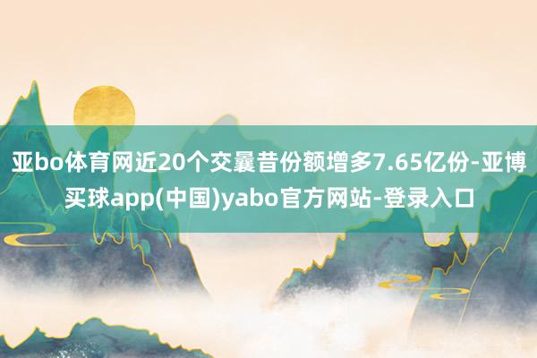 亚bo体育网近20个交曩昔份额增多7.65亿份-亚博买球app(中国)yabo官方网站-登录入口