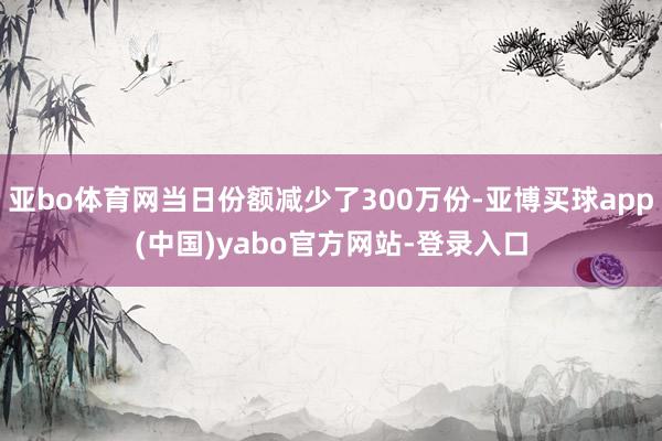 亚bo体育网当日份额减少了300万份-亚博买球app(中国)yabo官方网站-登录入口