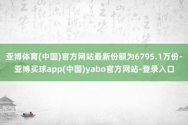 亚博体育(中国)官方网站最新份额为6795.1万份-亚博买球app(中国)yabo官方网站-登录入口