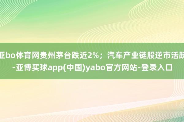 亚bo体育网贵州茅台跌近2%；汽车产业链股逆市活跃-亚博买球app(中国)yabo官方网站-登录入口