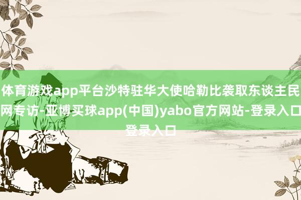 体育游戏app平台沙特驻华大使哈勒比袭取东谈主民网专访-亚博买球app(中国)yabo官方网站-登录入口
