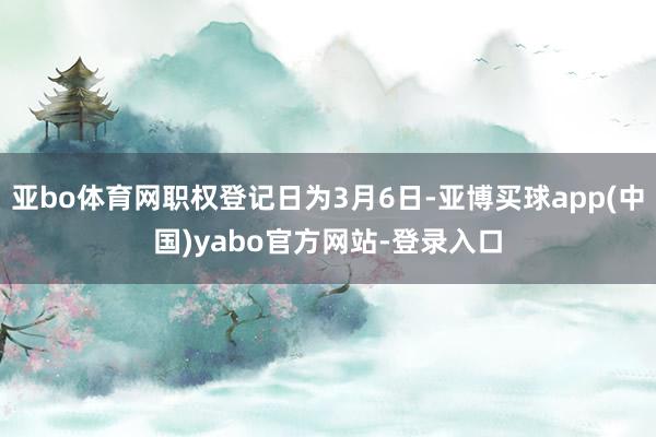 亚bo体育网职权登记日为3月6日-亚博买球app(中国)yabo官方网站-登录入口