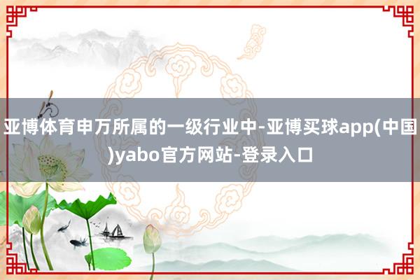 亚博体育申万所属的一级行业中-亚博买球app(中国)yabo官方网站-登录入口