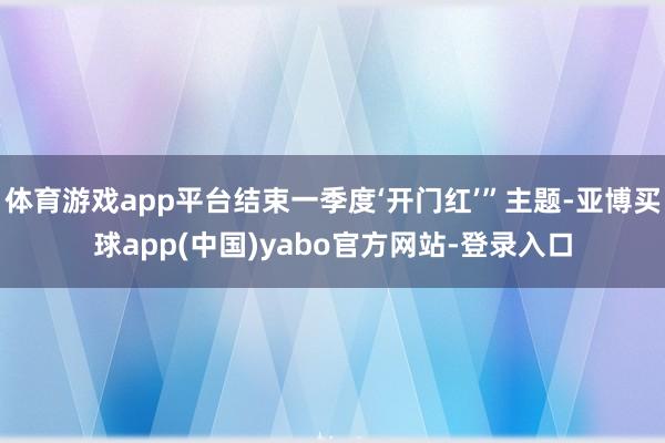 体育游戏app平台结束一季度‘开门红’”主题-亚博买球app(中国)yabo官方网站-登录入口