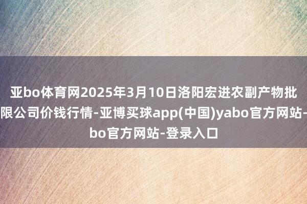 亚bo体育网2025年3月10日洛阳宏进农副产物批发市集有限公司价钱行情-亚博买球app(中国)yabo官方网站-登录入口