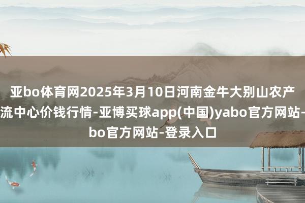 亚bo体育网2025年3月10日河南金牛大别山农产物当代物流中心价钱行情-亚博买球app(中国)yabo官方网站-登录入口