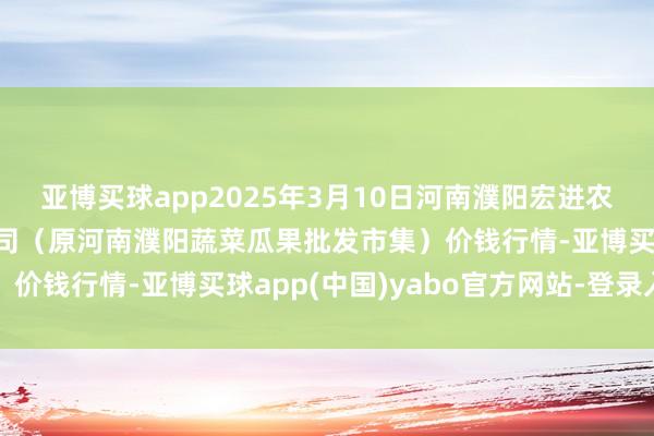亚博买球app2025年3月10日河南濮阳宏进农副产物批发市集有限公司（原河南濮阳蔬菜瓜果批发市集）价钱行情-亚博买球app(中国)yabo官方网站-登录入口