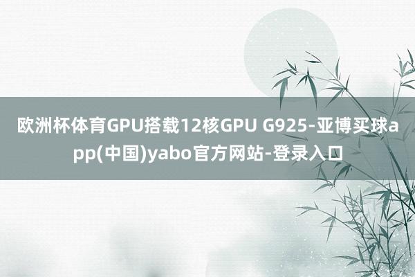 欧洲杯体育GPU搭载12核GPU G925-亚博买球app(中国)yabo官方网站-登录入口