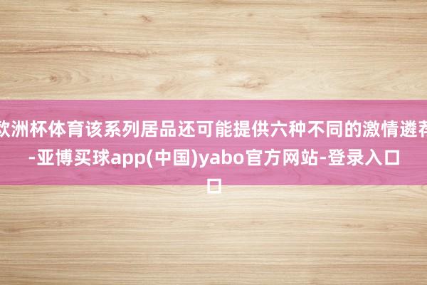 欧洲杯体育该系列居品还可能提供六种不同的激情遴荐-亚博买球app(中国)yabo官方网站-登录入口