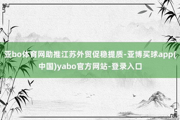 亚bo体育网助推江苏外贸促稳提质-亚博买球app(中国)yabo官方网站-登录入口