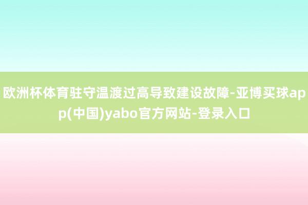 欧洲杯体育驻守温渡过高导致建设故障-亚博买球app(中国)yabo官方网站-登录入口