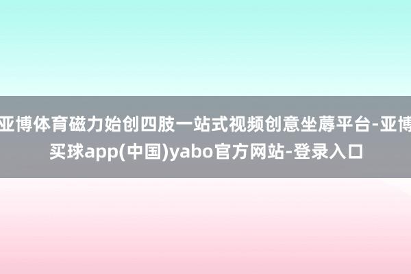 亚博体育磁力始创四肢一站式视频创意坐蓐平台-亚博买球app(中国)yabo官方网站-登录入口