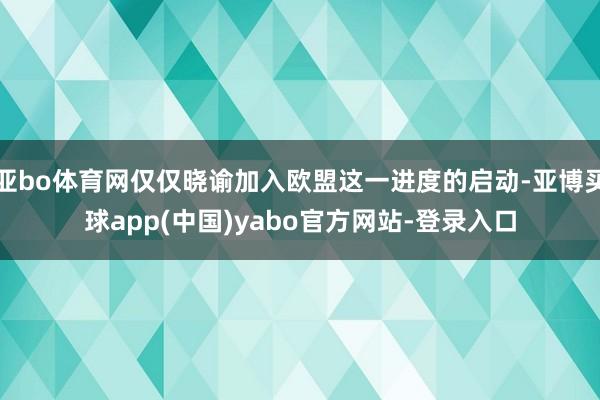 亚bo体育网仅仅晓谕加入欧盟这一进度的启动-亚博买球app(中国)yabo官方网站-登录入口
