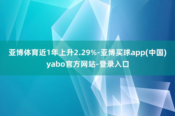 亚博体育近1年上升2.29%-亚博买球app(中国)yabo官方网站-登录入口