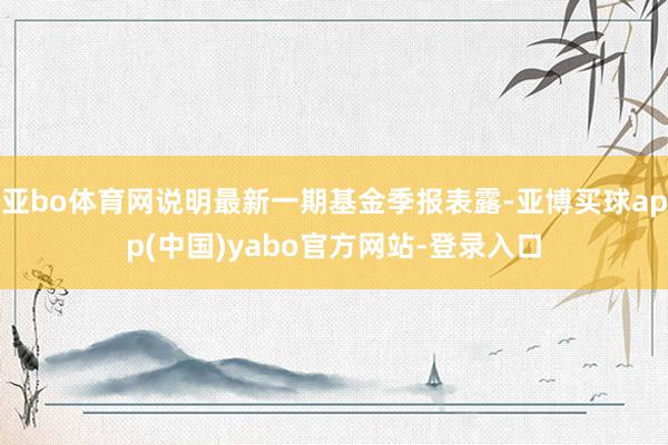 亚bo体育网说明最新一期基金季报表露-亚博买球app(中国)yabo官方网站-登录入口