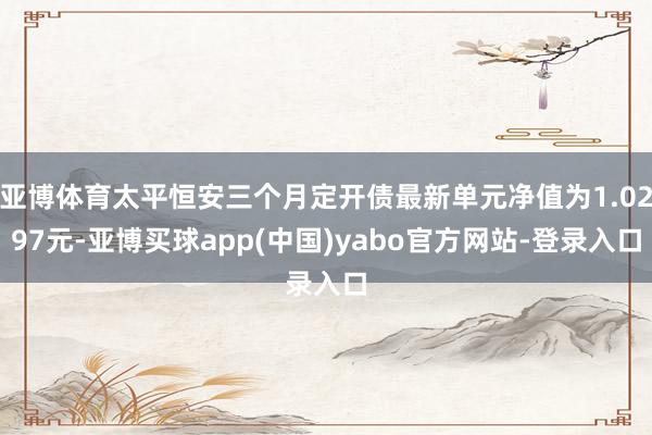 亚博体育太平恒安三个月定开债最新单元净值为1.0297元-亚博买球app(中国)yabo官方网站-登录入口