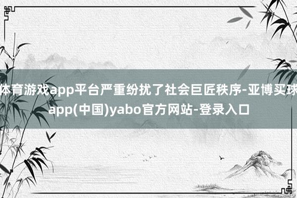 体育游戏app平台严重纷扰了社会巨匠秩序-亚博买球app(中国)yabo官方网站-登录入口