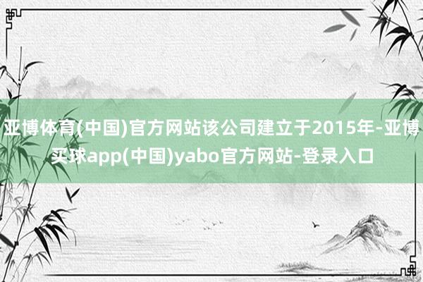 亚博体育(中国)官方网站该公司建立于2015年-亚博买球app(中国)yabo官方网站-登录入口
