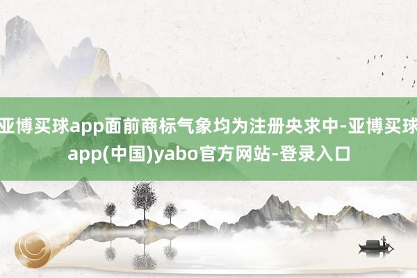 亚博买球app面前商标气象均为注册央求中-亚博买球app(中国)yabo官方网站-登录入口