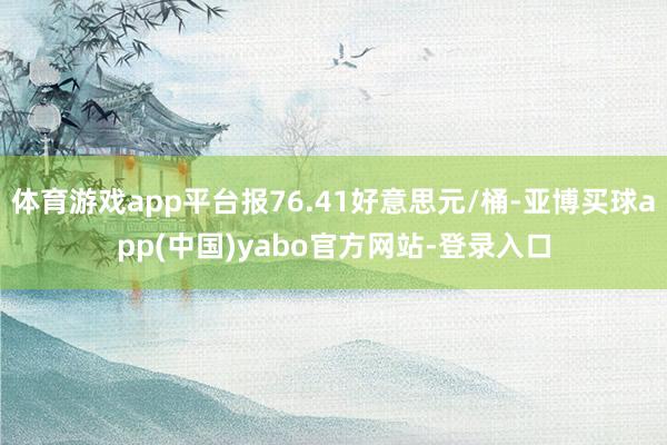 体育游戏app平台报76.41好意思元/桶-亚博买球app(中国)yabo官方网站-登录入口