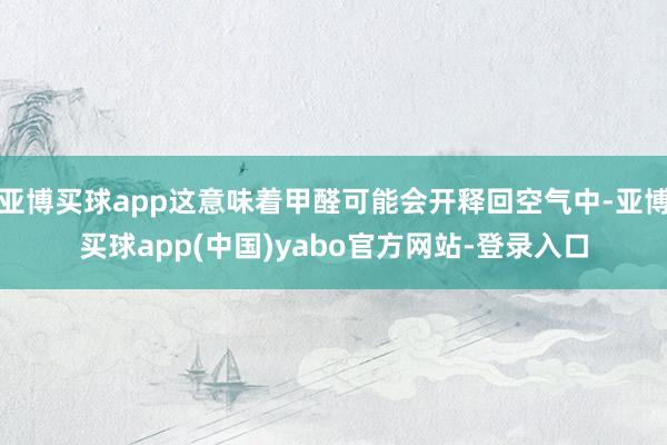 亚博买球app这意味着甲醛可能会开释回空气中-亚博买球app(中国)yabo官方网站-登录入口