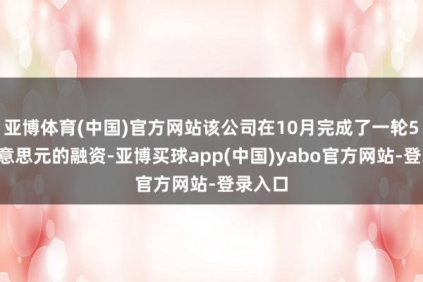 亚博体育(中国)官方网站该公司在10月完成了一轮56亿好意思元的融资-亚博买球app(中国)yabo官方网站-登录入口