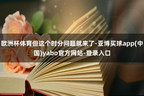 欧洲杯体育但这个时分问题就来了-亚博买球app(中国)yabo官方网站-登录入口