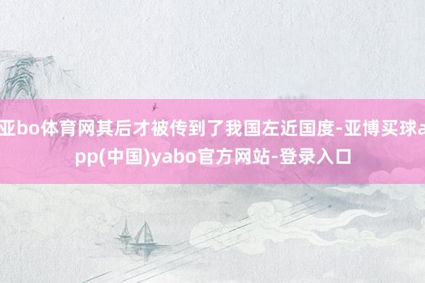 亚bo体育网其后才被传到了我国左近国度-亚博买球app(中国)yabo官方网站-登录入口