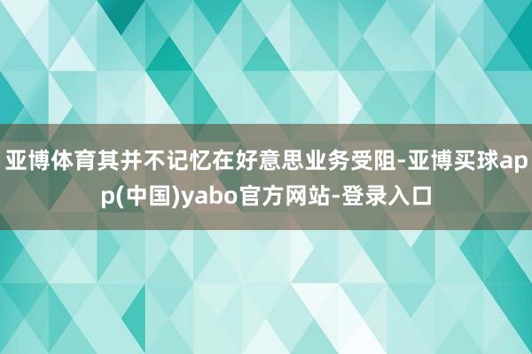 亚博体育其并不记忆在好意思业务受阻-亚博买球app(中国)yabo官方网站-登录入口