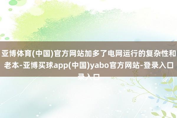 亚博体育(中国)官方网站加多了电网运行的复杂性和老本-亚博买球app(中国)yabo官方网站-登录入口
