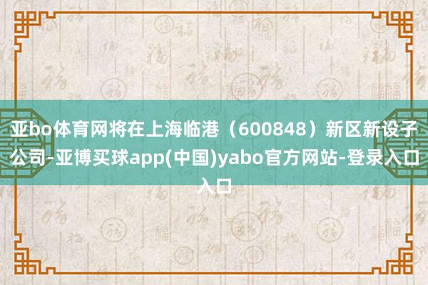 亚bo体育网将在上海临港（600848）新区新设子公司-亚博买球app(中国)yabo官方网站-登录入口