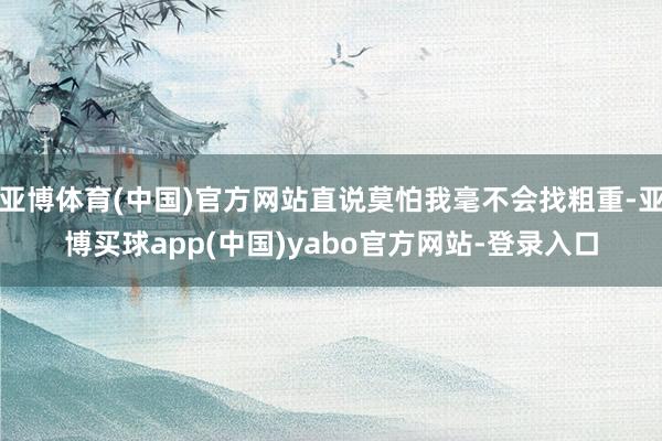 亚博体育(中国)官方网站直说莫怕我毫不会找粗重-亚博买球app(中国)yabo官方网站-登录入口