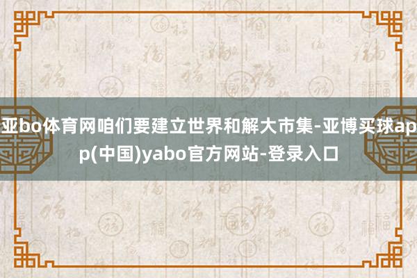 亚bo体育网咱们要建立世界和解大市集-亚博买球app(中国)yabo官方网站-登录入口