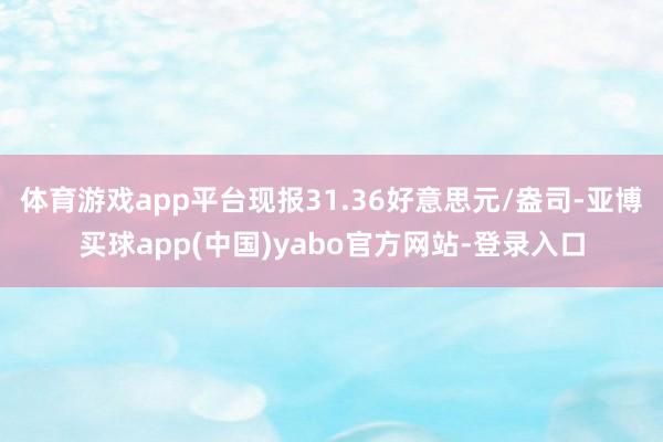 体育游戏app平台现报31.36好意思元/盎司-亚博买球app(中国)yabo官方网站-登录入口