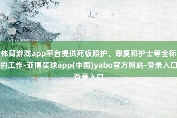 体育游戏app平台提供死板照护、康复和护士等全标的工作-亚博买球app(中国)yabo官方网站-登录入口