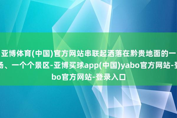 亚博体育(中国)官方网站串联起洒落在黔贵地面的一座座机场、一个个景区-亚博买球app(中国)yabo官方网站-登录入口