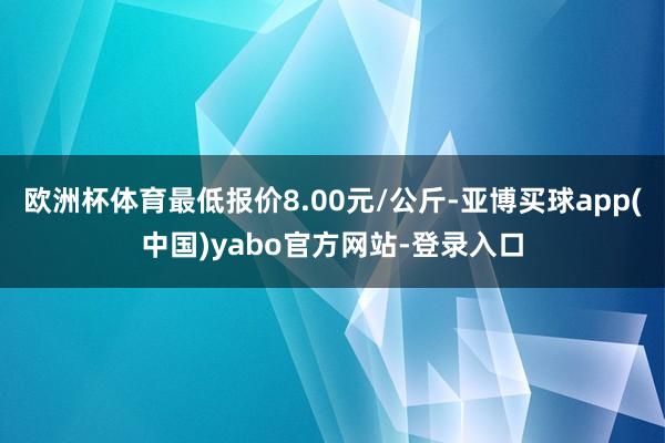 欧洲杯体育最低报价8.00元/公斤-亚博买球app(中国)yabo官方网站-登录入口