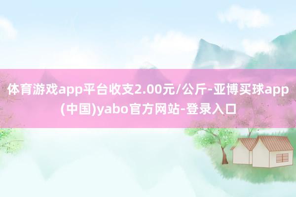 体育游戏app平台收支2.00元/公斤-亚博买球app(中国)yabo官方网站-登录入口