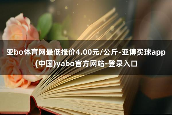 亚bo体育网最低报价4.00元/公斤-亚博买球app(中国)yabo官方网站-登录入口