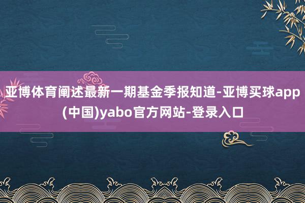 亚博体育阐述最新一期基金季报知道-亚博买球app(中国)yabo官方网站-登录入口