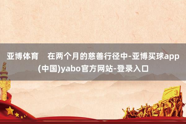 亚博体育    在两个月的慈善行径中-亚博买球app(中国)yabo官方网站-登录入口