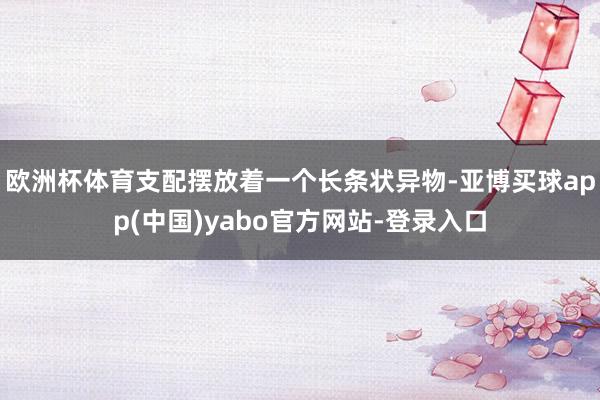 欧洲杯体育支配摆放着一个长条状异物-亚博买球app(中国)yabo官方网站-登录入口